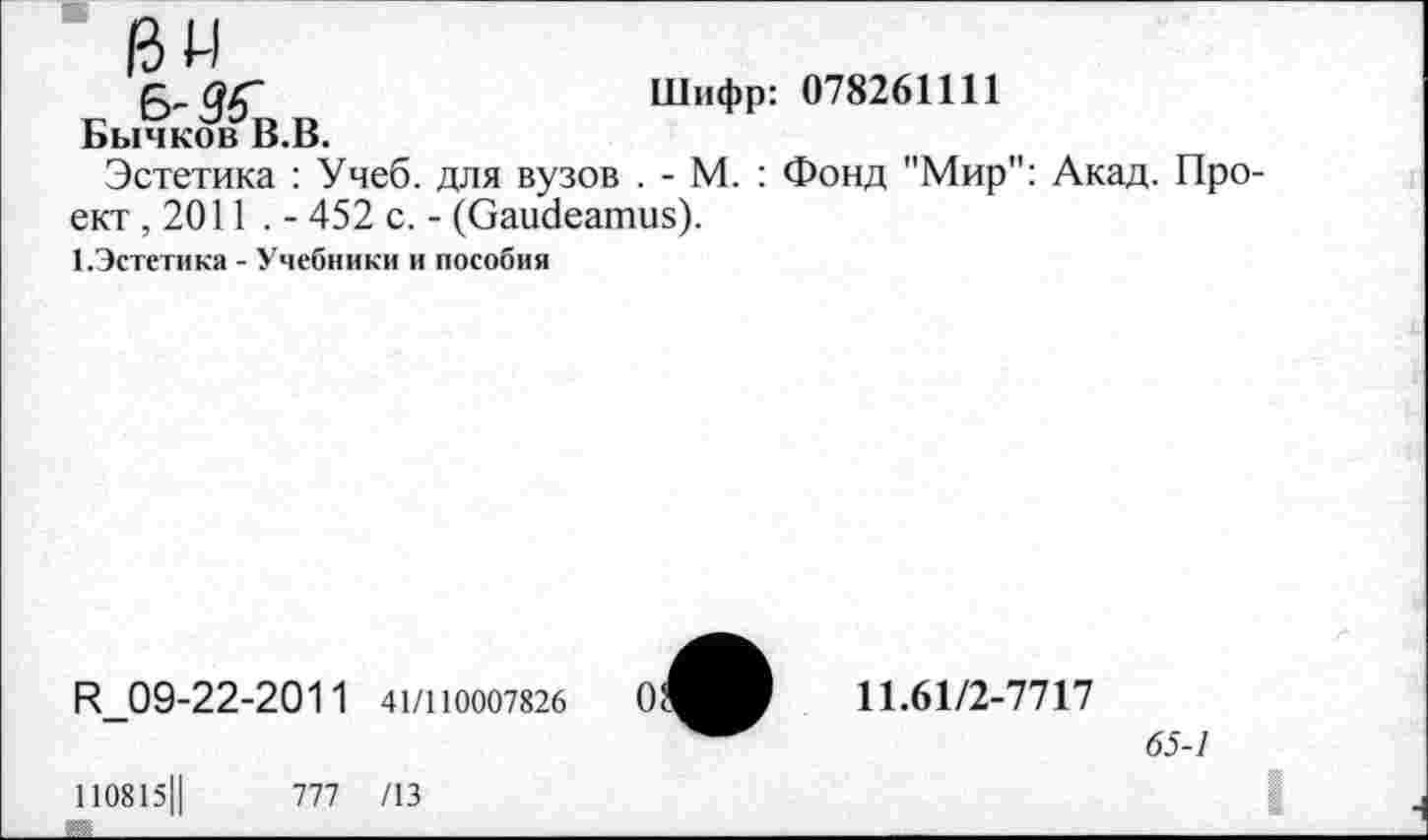 ﻿ßw
О/Г	Шифр: 078261111
БычковВ.В.
Эстетика : Учеб, для вузов . - М. : Фонд "Мир": Акад. Проект ,2011 . - 452 с. - (Gaudeamus).
1.9стетика - Учебники и пособия
R_09-22-2011 41/1Ю007826
110815Ц	777 /13
11.61/2-7717
65-1
I